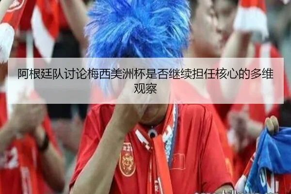 阿根廷队讨论梅西美洲杯是否继续担任核心的多维观察