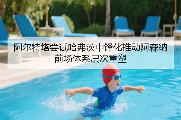 阿尔特塔尝试哈弗茨中锋化推动阿森纳前场体系层次重塑
