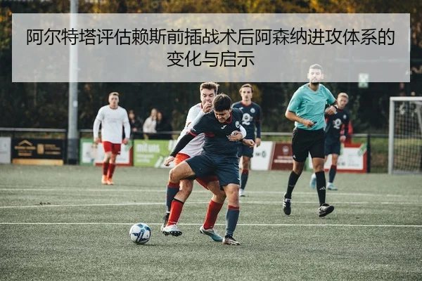 阿尔特塔评估赖斯前插战术后阿森纳进攻体系的变化与启示