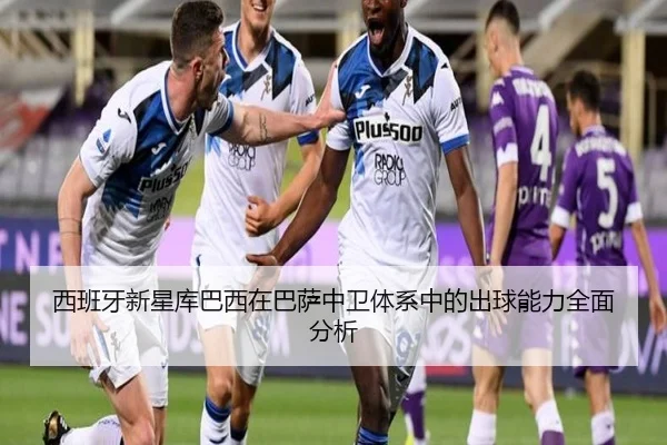 西班牙新星库巴西在巴萨中卫体系中的出球能力全面分析