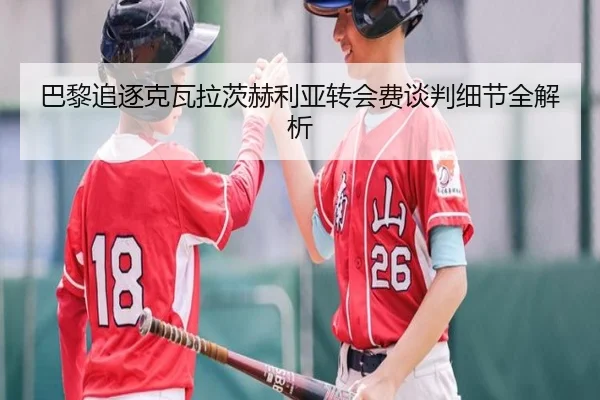 巴黎追逐克瓦拉茨赫利亚转会费谈判细节全解析