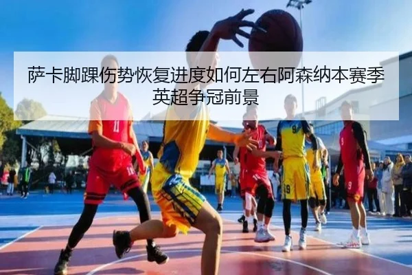 萨卡脚踝伤势恢复进度如何左右阿森纳本赛季英超争冠前景