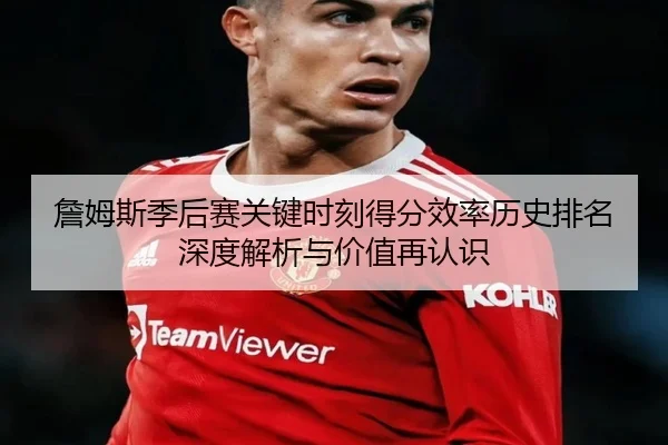 詹姆斯季后赛关键时刻得分效率历史排名深度解析与价值再认识