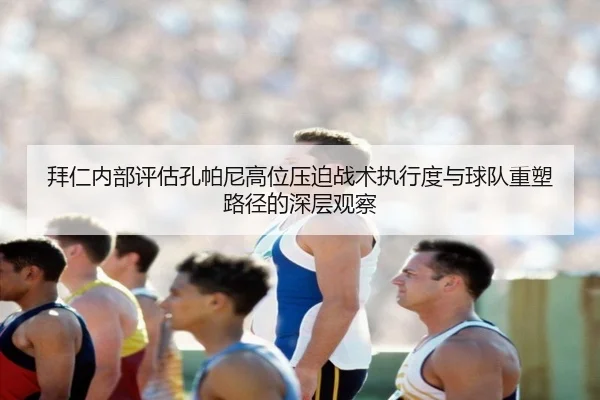 拜仁内部评估孔帕尼高位压迫战术执行度与球队重塑路径的深层观察