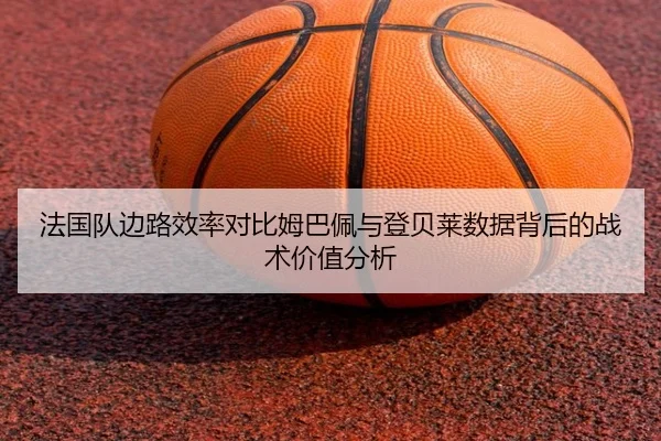 法国队边路效率对比姆巴佩与登贝莱数据背后的战术价值分析
