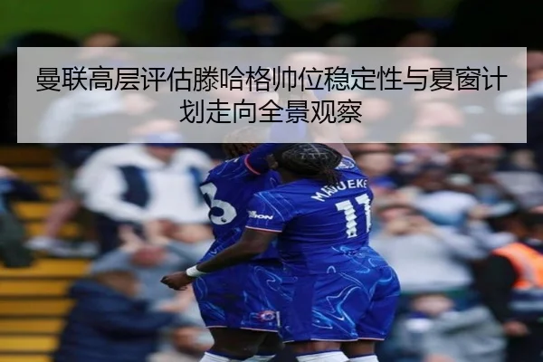 曼联高层评估滕哈格帅位稳定性与夏窗计划走向全景观察