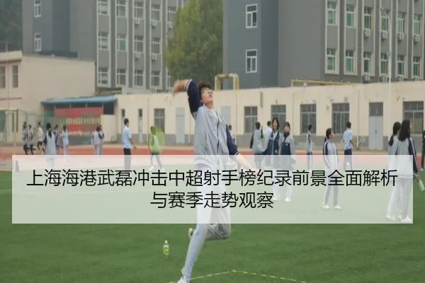 上海海港武磊冲击中超射手榜纪录前景全面解析与赛季走势观察