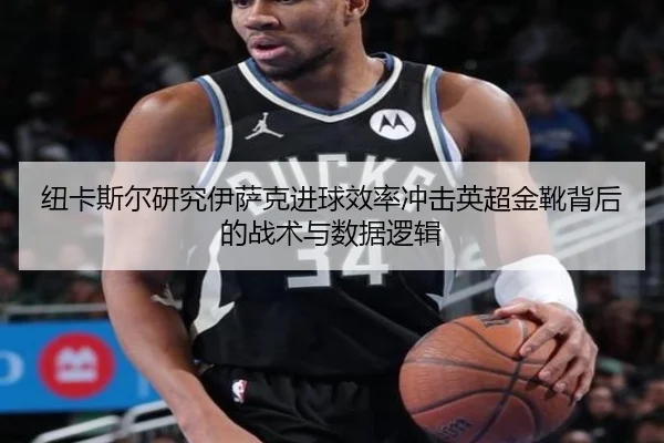 纽卡斯尔研究伊萨克进球效率冲击英超金靴背后的战术与数据逻辑