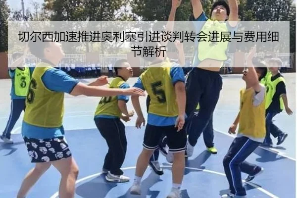 切尔西加速推进奥利塞引进谈判转会进展与费用细节解析
