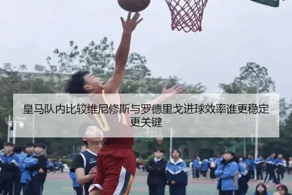 皇马队内比较维尼修斯与罗德里戈进球效率谁更稳定更关键