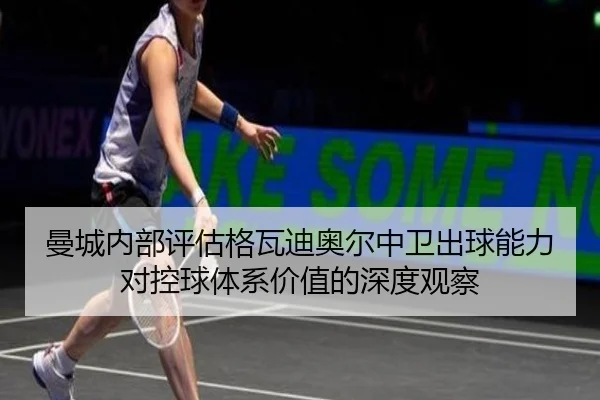 曼城内部评估格瓦迪奥尔中卫出球能力对控球体系价值的深度观察