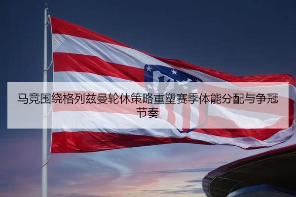 马竞围绕格列兹曼轮休策略重塑赛季体能分配与争冠节奏
