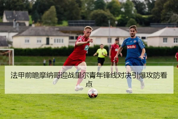 法甲前瞻摩纳哥迎战里尔青年锋线对决引爆攻防看点
