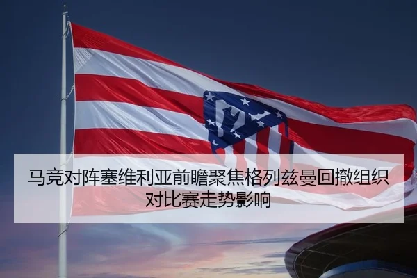 马竞对阵塞维利亚前瞻聚焦格列兹曼回撤组织对比赛走势影响