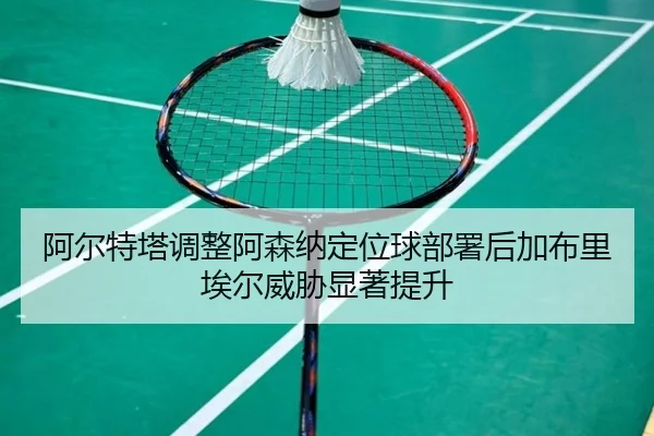 阿尔特塔调整阿森纳定位球部署后加布里埃尔威胁显著提升