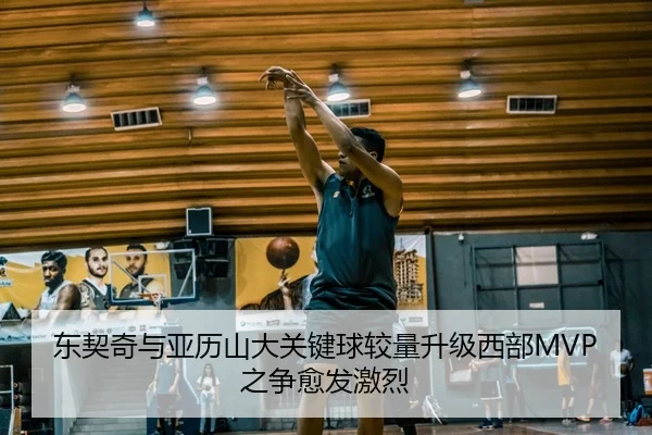 东契奇与亚历山大关键球较量升级西部MVP之争愈发激烈
