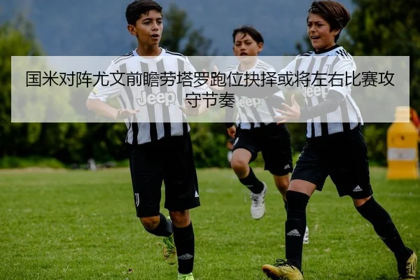 国米对阵尤文前瞻劳塔罗跑位抉择或将左右比赛攻守节奏